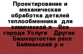 Проектирование и механическая обработка деталей теплообменника  для химической п - Все города Услуги » Другие   . Башкортостан респ.,Баймакский р-н